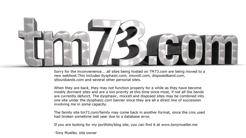 Sorry for the inconvenience... all sites being hosted on TM73.com are being moved to a new webhost.This includes dysphasic.com, mixxstl.com, disposedband.com, stlouisbands.com and several other personal sites.When they are back, they may not function properly for a while as they have become mostly dormant sites and are a low priority at this time since most, if not all the bands are currently defunct. The dysphasic, mixxstl and disposed sites may be combined into one site under the dysphasic.com banner since they are all a direct line of succession involving me in some capacity.The family site tm73.com/family may come back in another format, since the cms used had broken sometime last year due to a database error.If you are looking for my portfolio/blog site, you can find it at www.tonymueller.me-Tony Mueller, site owner 